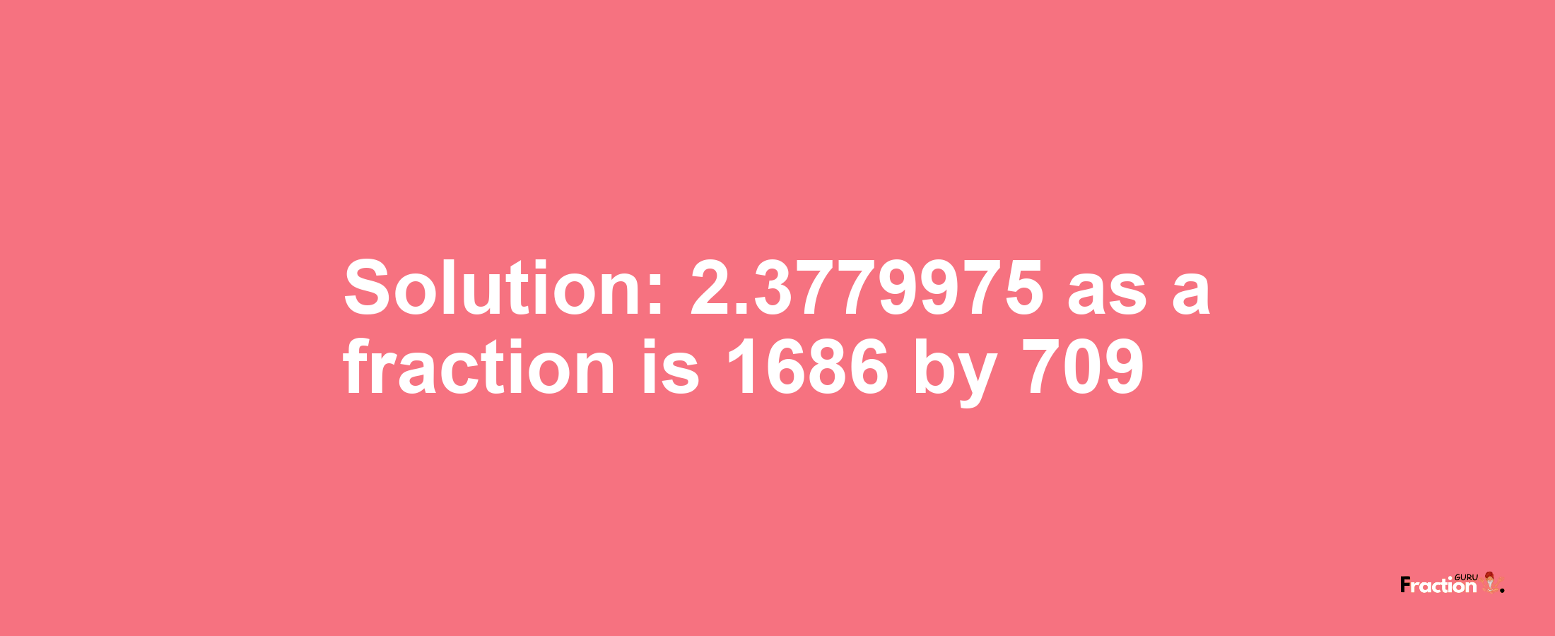 Solution:2.3779975 as a fraction is 1686/709